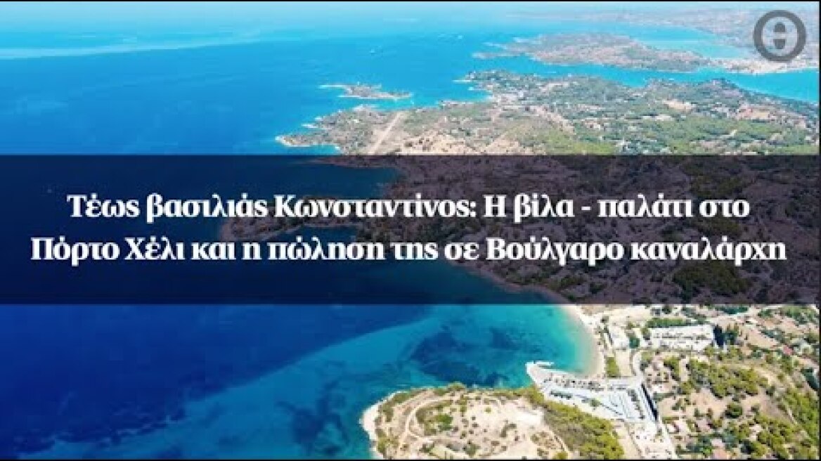 Τέως βασιλιάς Κωνσταντίνος: Η βίλα - παλάτι στο Πόρτο Χέλι και η πώληση της σε Βούλγαρο καναλάρχη