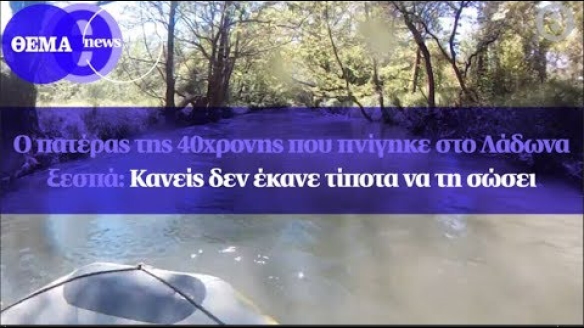 Ο πατέρας της 40χρονης που πνίγηκε στο Λάδωνα ξεσπά: Κανείς δεν έκανε τίποτα να τη σώσει