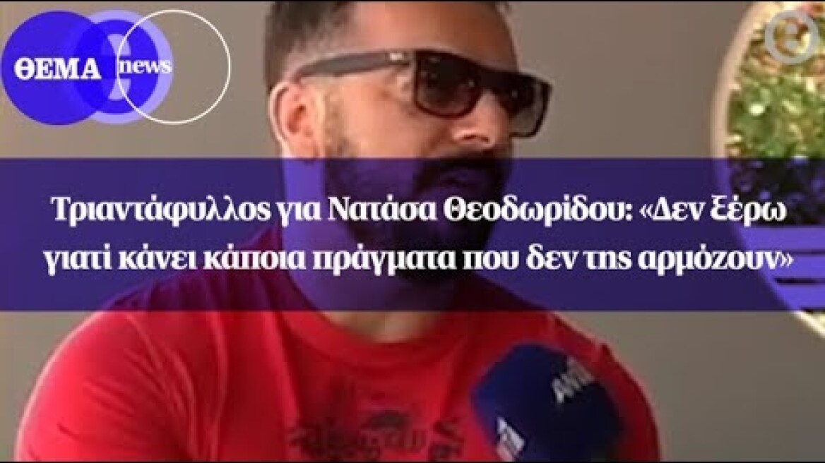 Τριαντάφυλλος για Νατάσα Θεοδωρίδου: «Δεν ξέρω γιατί κάνει κάποια πράγματα που δεν της αρμόζουν»
