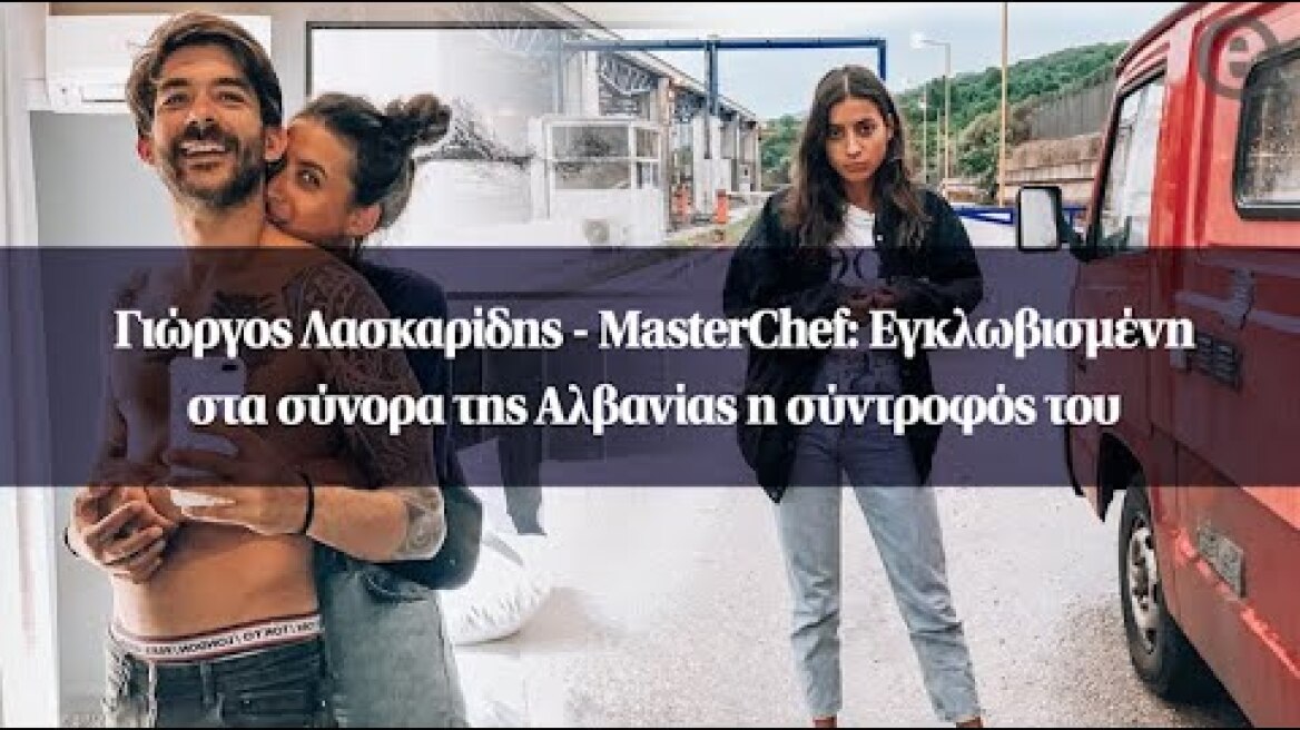 Γιώργος Λασκαρίδης - MasterChef: Εγκλωβισμένη στα σύνορα της Αλβανίας η σύντροφός του