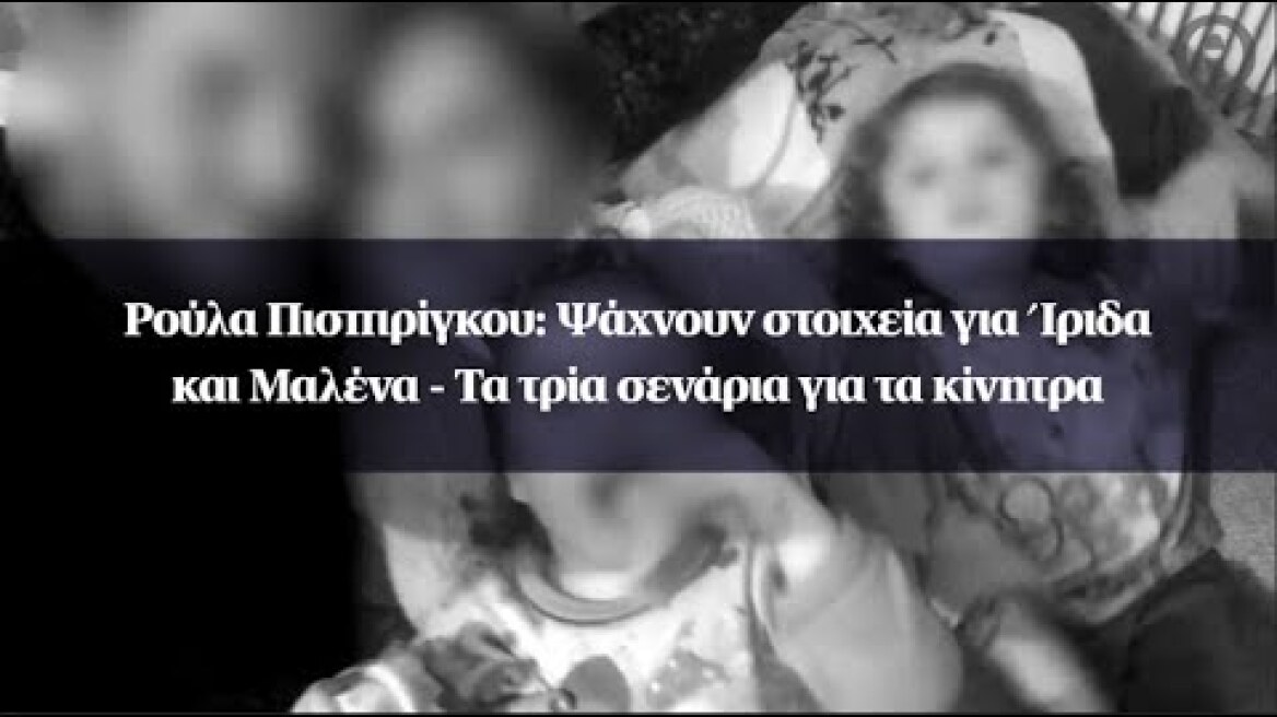 Ρούλα Πισπιρίγκου: Ψάχνουν στοιχεία για Ίριδα και Μαλένα - Τα τρία σενάρια για τα κίνητρα
