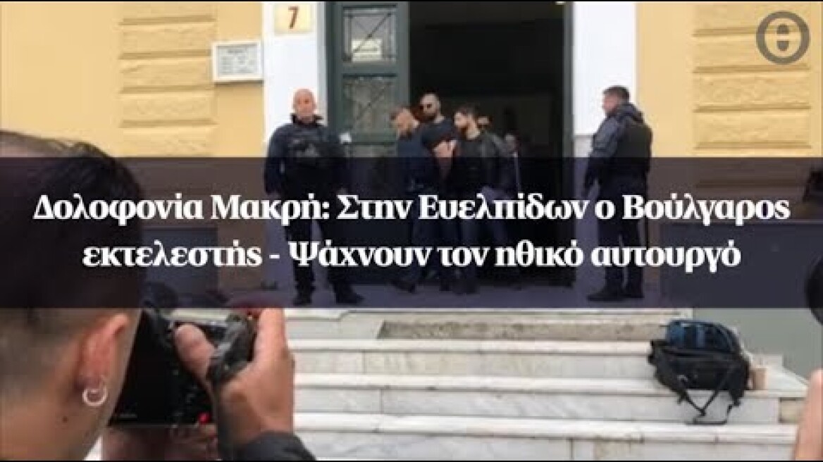 Δολοφονία Μακρή: Στην Ευελπίδων ο Βούλγαρος εκτελεστής - Ψάχνουν τον ηθικό αυτουργό