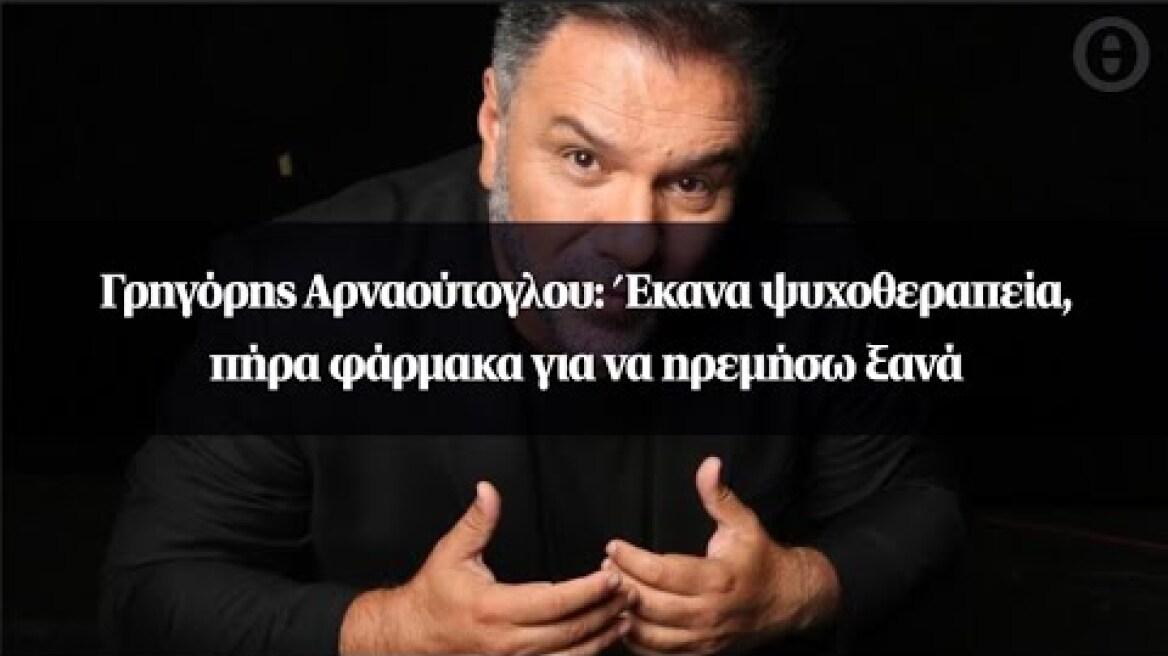 Γρηγόρης Αρναούτογλου: Έκανα ψυχοθεραπεία, πήρα φάρμακα για να ηρεμήσω ξανά